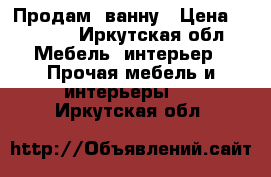 Продам  ванну › Цена ­ 5 000 - Иркутская обл. Мебель, интерьер » Прочая мебель и интерьеры   . Иркутская обл.